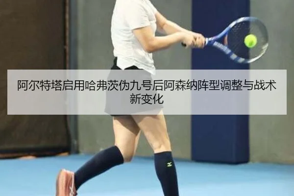 阿尔特塔启用哈弗茨伪九号后阿森纳阵型调整与战术新变化