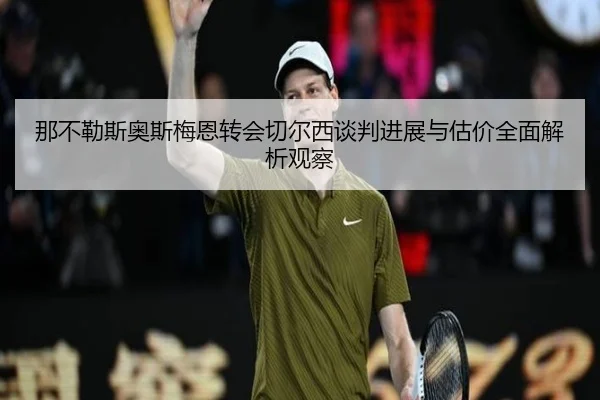那不勒斯奥斯梅恩转会切尔西谈判进展与估价全面解析观察