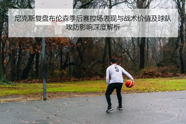 尼克斯复盘布伦森季后赛控场表现与战术价值及球队攻防影响深度解析