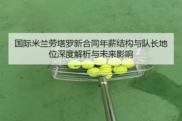 国际米兰劳塔罗新合同年薪结构与队长地位深度解析与未来影响