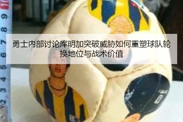 勇士内部讨论库明加突破威胁如何重塑球队轮换地位与战术价值