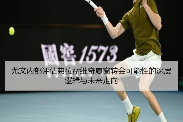 尤文内部评估弗拉霍维奇夏窗转会可能性的深层逻辑与未来走向