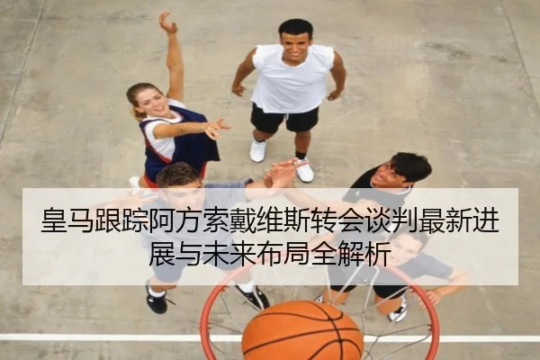 皇马跟踪阿方索戴维斯转会谈判最新进展与未来布局全解析