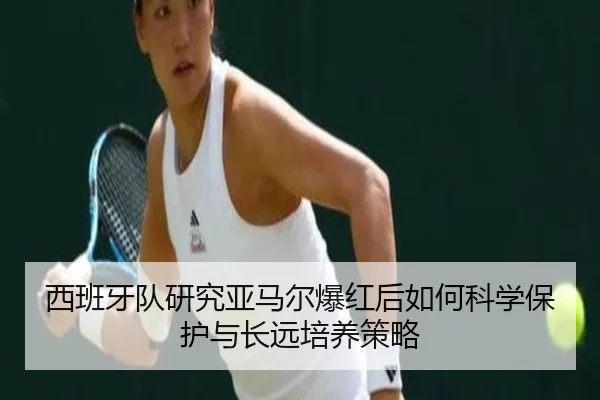 西班牙队研究亚马尔爆红后如何科学保护与长远培养策略