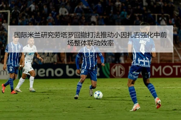 国际米兰研究劳塔罗回撤打法推动小因扎吉强化中前场整体联动效率